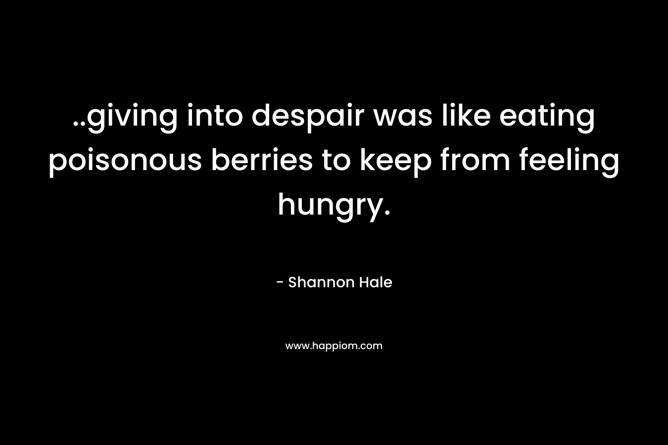 ..giving into despair was like eating poisonous berries to keep from feeling hungry. – Shannon Hale