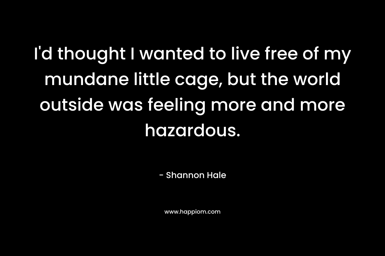 I’d thought I wanted to live free of my mundane little cage, but the world outside was feeling more and more hazardous. – Shannon Hale
