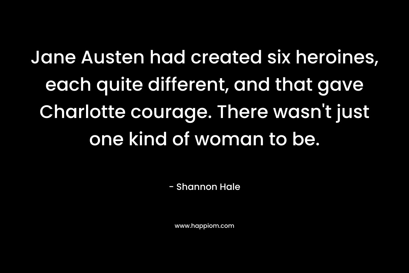 Jane Austen had created six heroines, each quite different, and that gave Charlotte courage. There wasn't just one kind of woman to be.