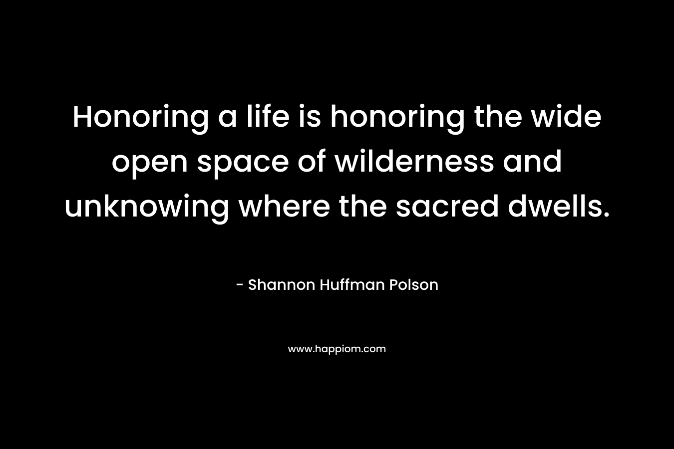 Honoring a life is honoring the wide open space of wilderness and unknowing where the sacred dwells. – Shannon Huffman Polson