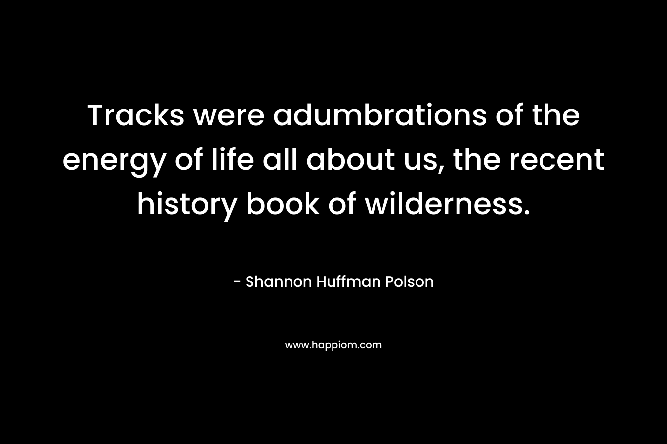 Tracks were adumbrations of the energy of life all about us, the recent history book of wilderness. – Shannon Huffman Polson