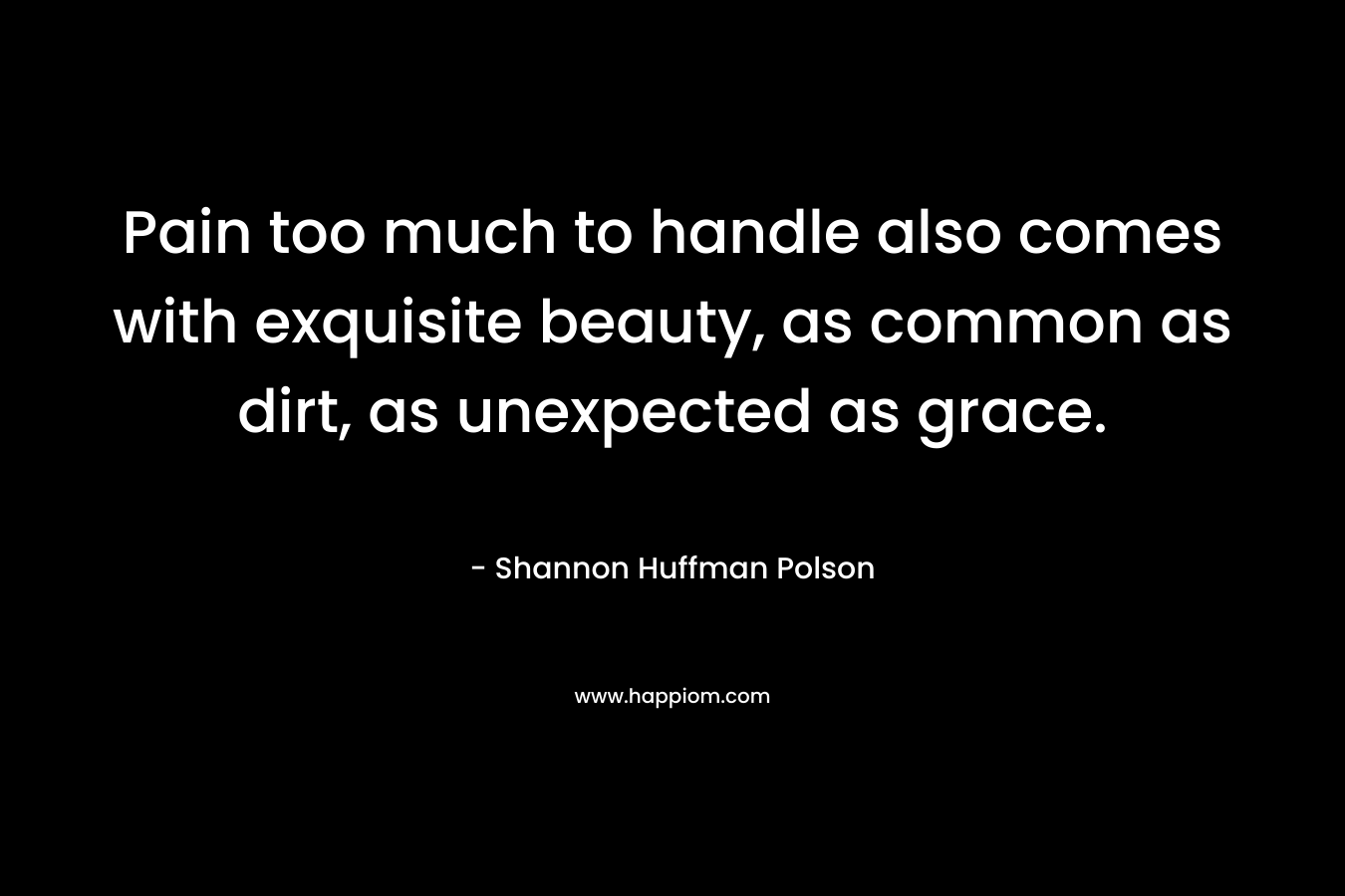 Pain too much to handle also comes with exquisite beauty, as common as dirt, as unexpected as grace. – Shannon Huffman Polson