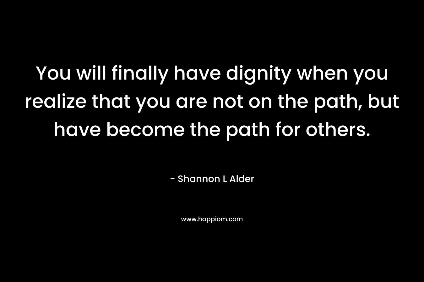 You will finally have dignity when you realize that you are not on the path, but have become the path for others.