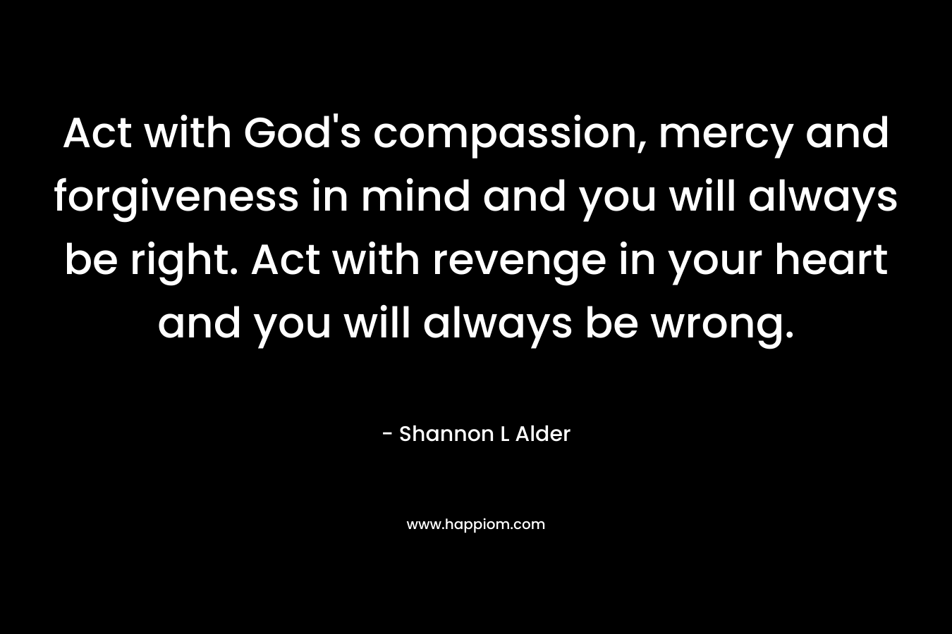 Act with God's compassion, mercy and forgiveness in mind and you will always be right. Act with revenge in your heart and you will always be wrong.