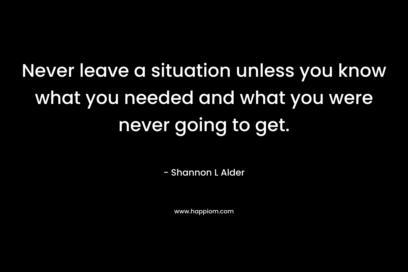 Never leave a situation unless you know what you needed and what you were never going to get.