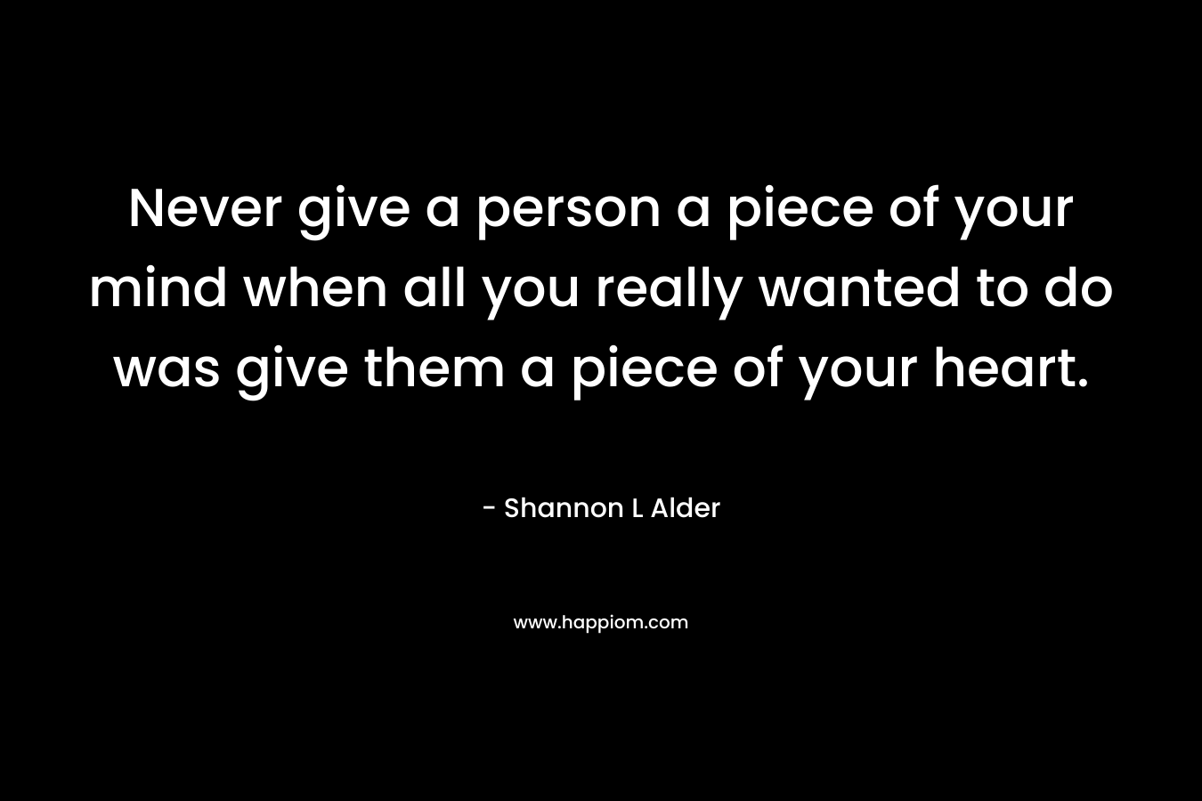Never give a person a piece of your mind when all you really wanted to do was give them a piece of your heart.