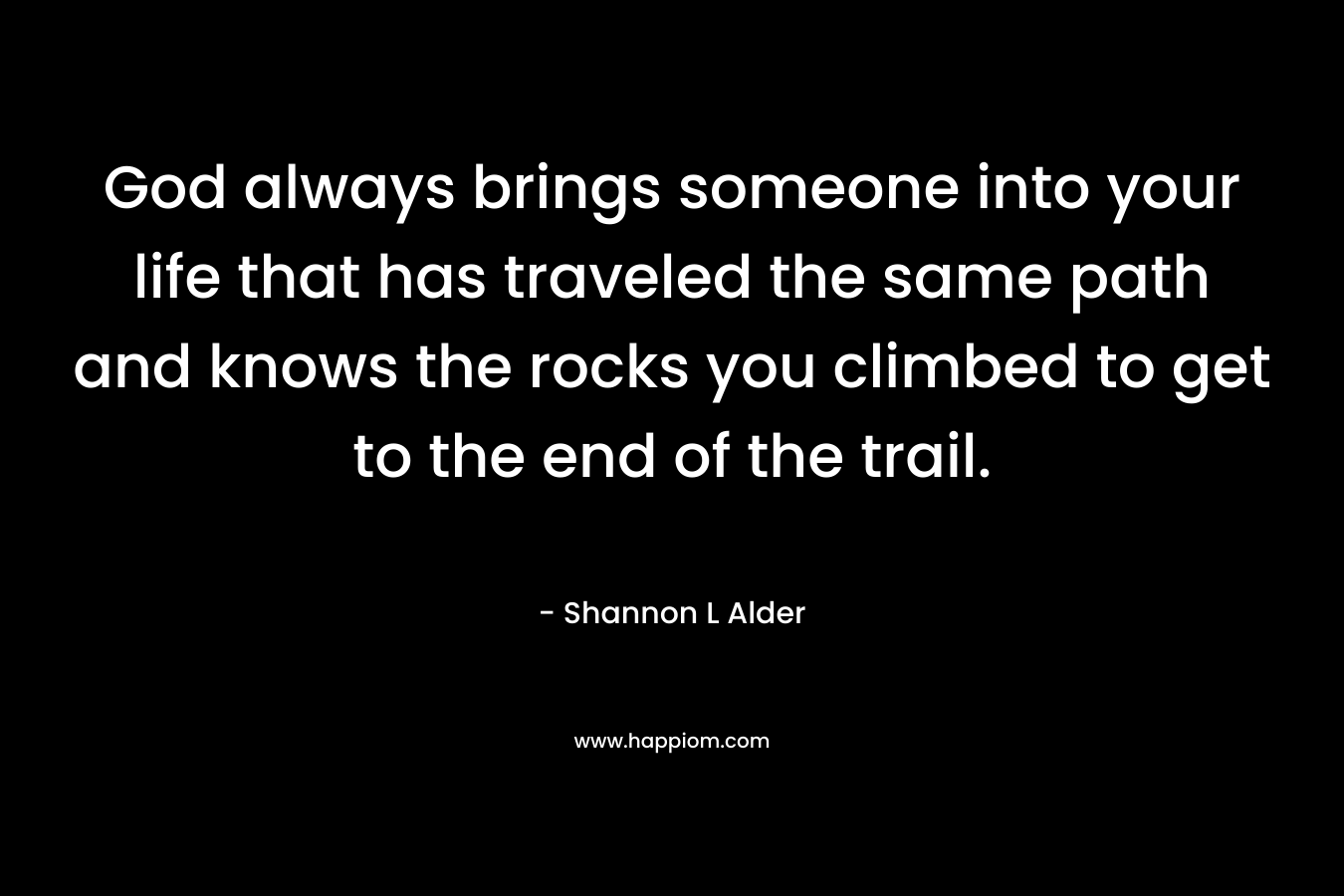 God always brings someone into your life that has traveled the same path and knows the rocks you climbed to get to the end of the trail. – Shannon L Alder