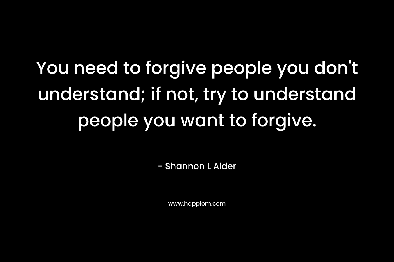 You need to forgive people you don't understand; if not, try to understand people you want to forgive.