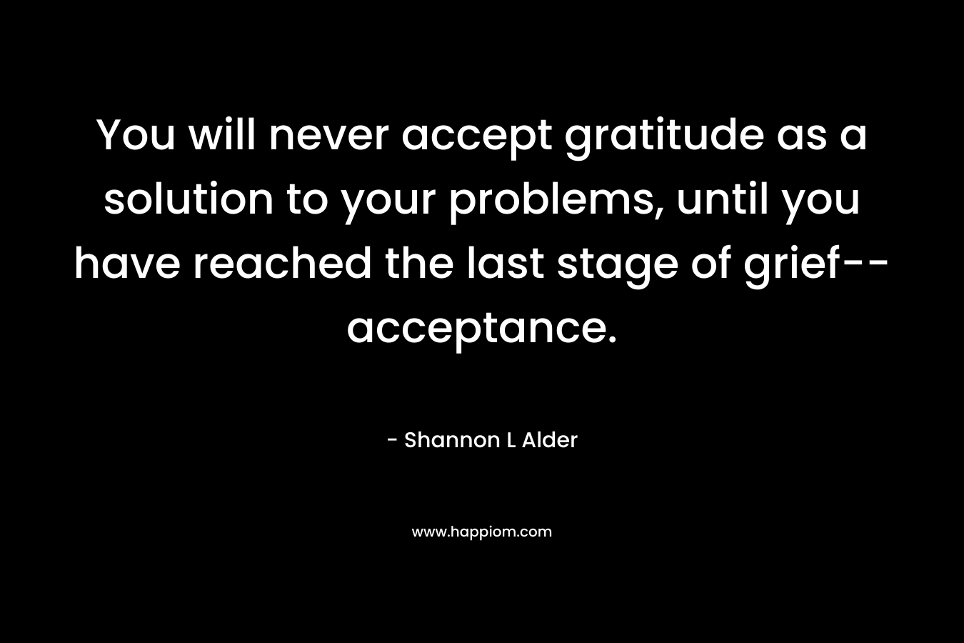 You will never accept gratitude as a solution to your problems, until you have reached the last stage of grief–acceptance. – Shannon L Alder