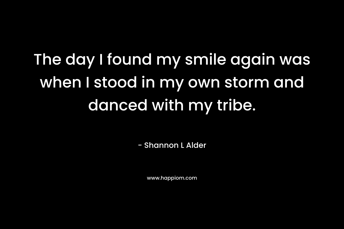 The day I found my smile again was when I stood in my own storm and danced with my tribe. – Shannon L Alder