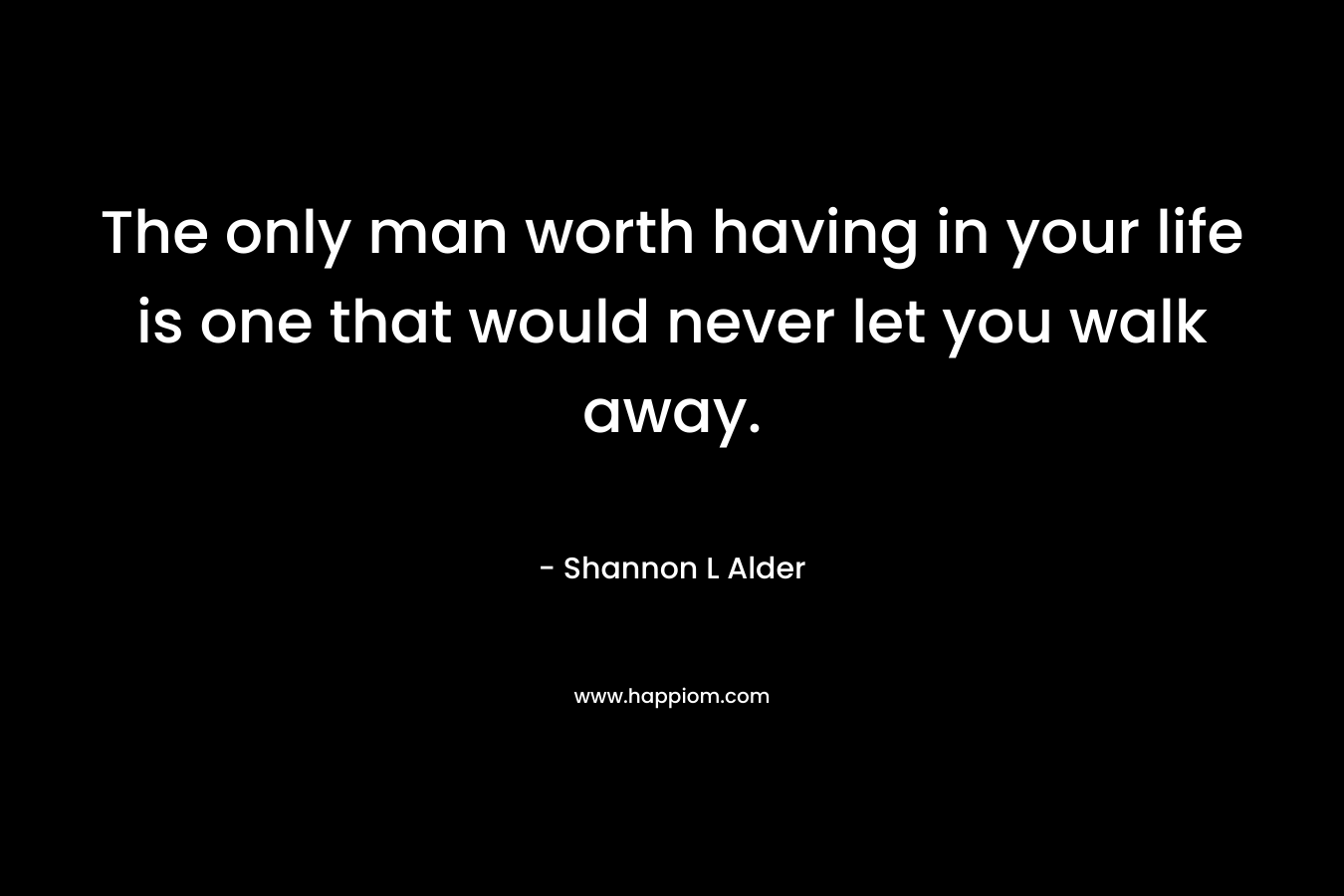 The only man worth having in your life is one that would never let you walk away.
