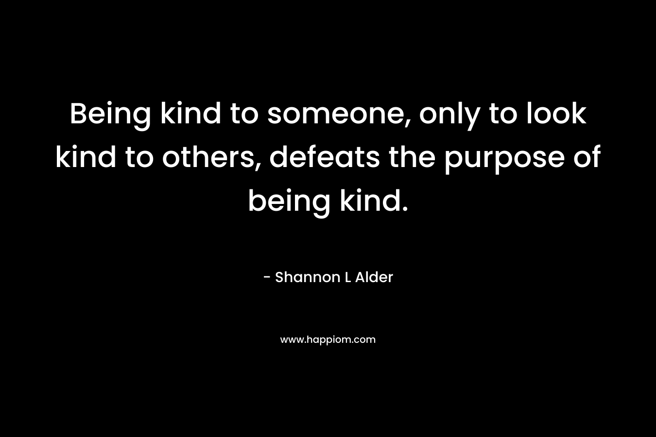 Being kind to someone, only to look kind to others, defeats the purpose of being kind. – Shannon L Alder