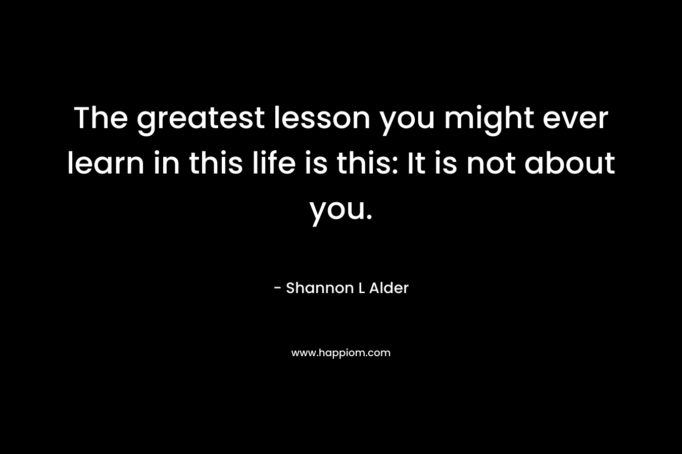 The greatest lesson you might ever learn in this life is this: It is not about you.