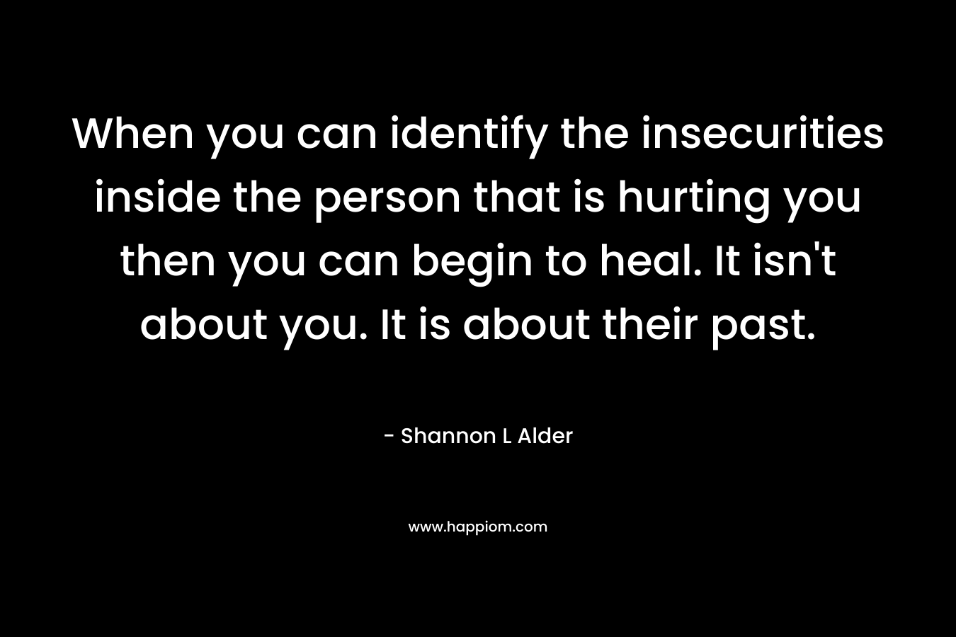 When you can identify the insecurities inside the person that is hurting you then you can begin to heal. It isn't about you. It is about their past.