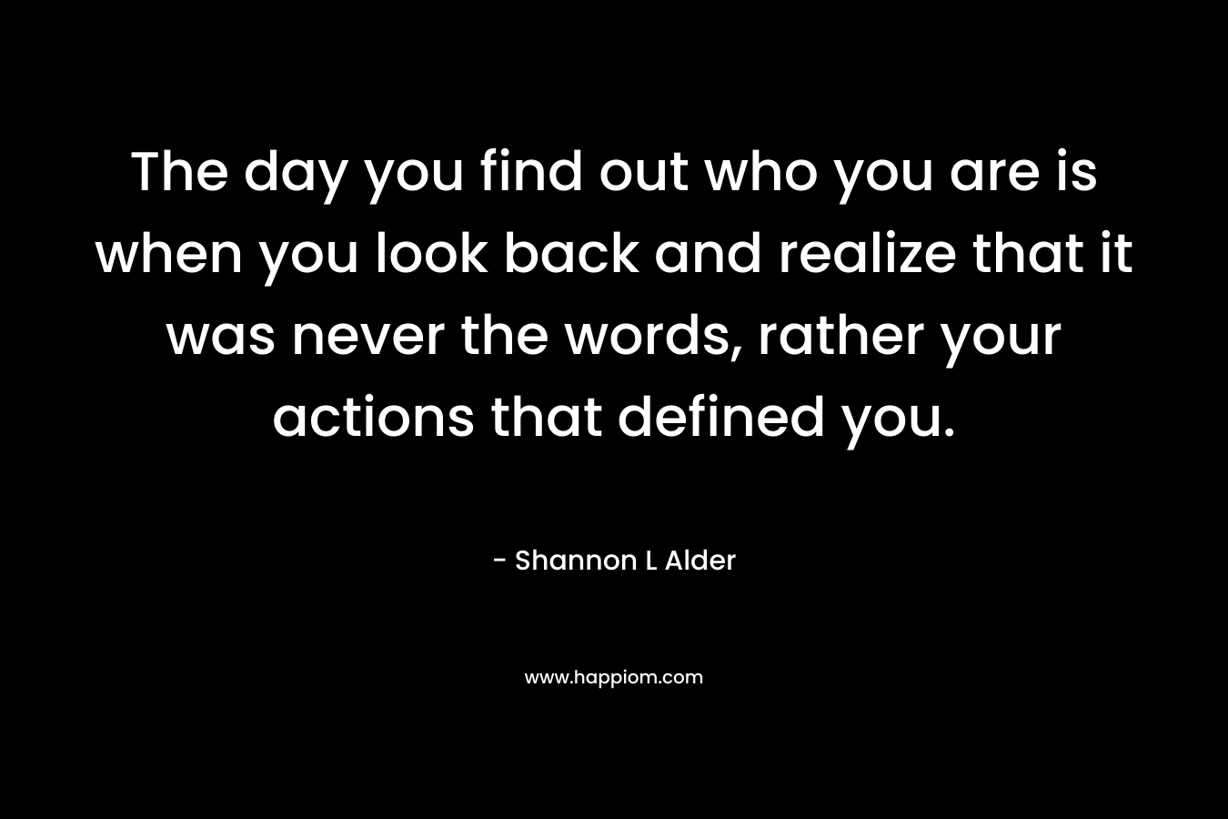 The day you find out who you are is when you look back and realize that it was never the words, rather your actions that defined you.