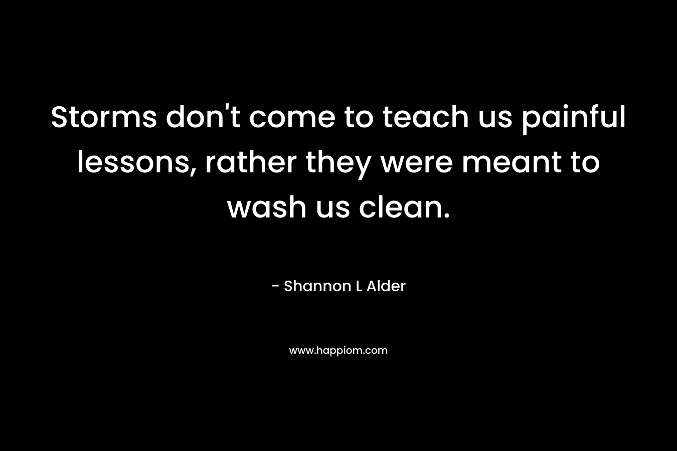 Storms don’t come to teach us painful lessons, rather they were meant to wash us clean. – Shannon L Alder