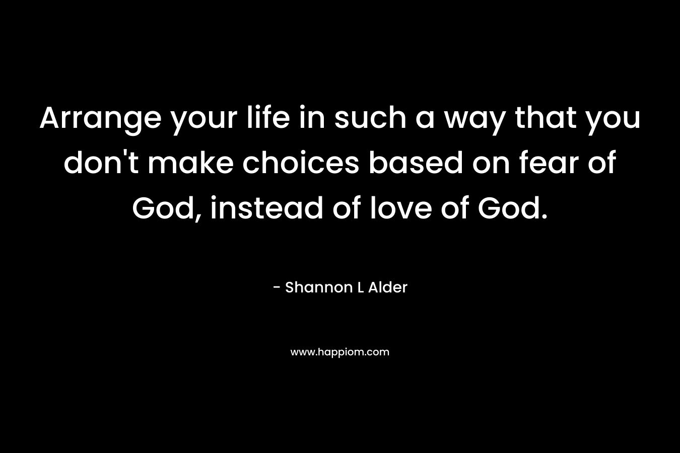 Arrange your life in such a way that you don’t make choices based on fear of God, instead of love of God. – Shannon L Alder