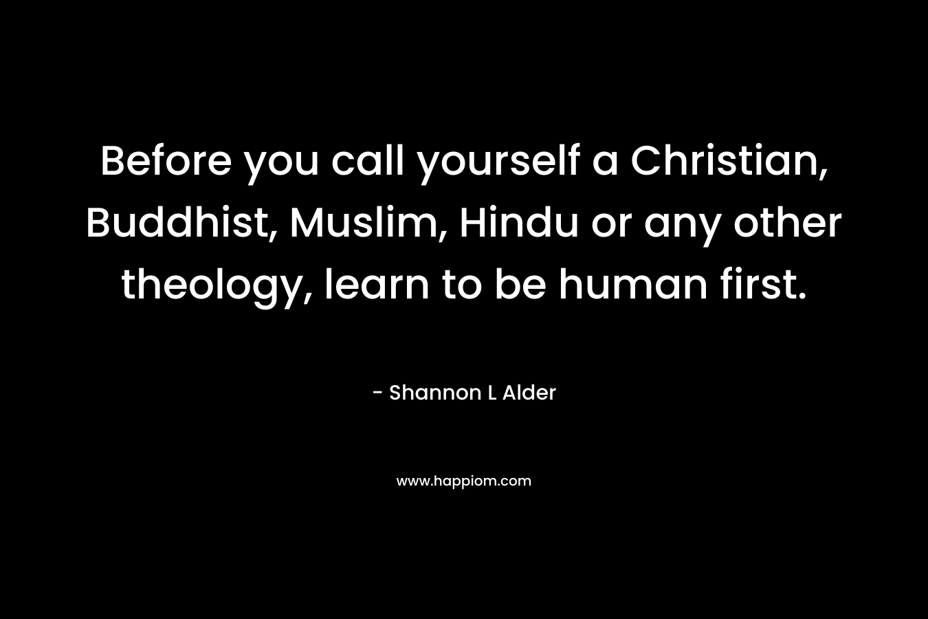 Before you call yourself a Christian, Buddhist, Muslim, Hindu or any other theology, learn to be human first. – Shannon L Alder