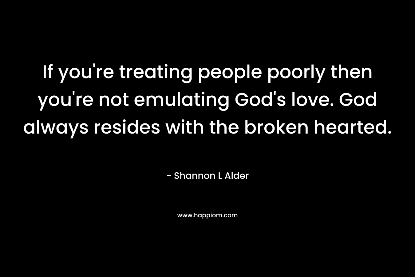 If you’re treating people poorly then you’re not emulating God’s love. God always resides with the broken hearted. – Shannon L Alder