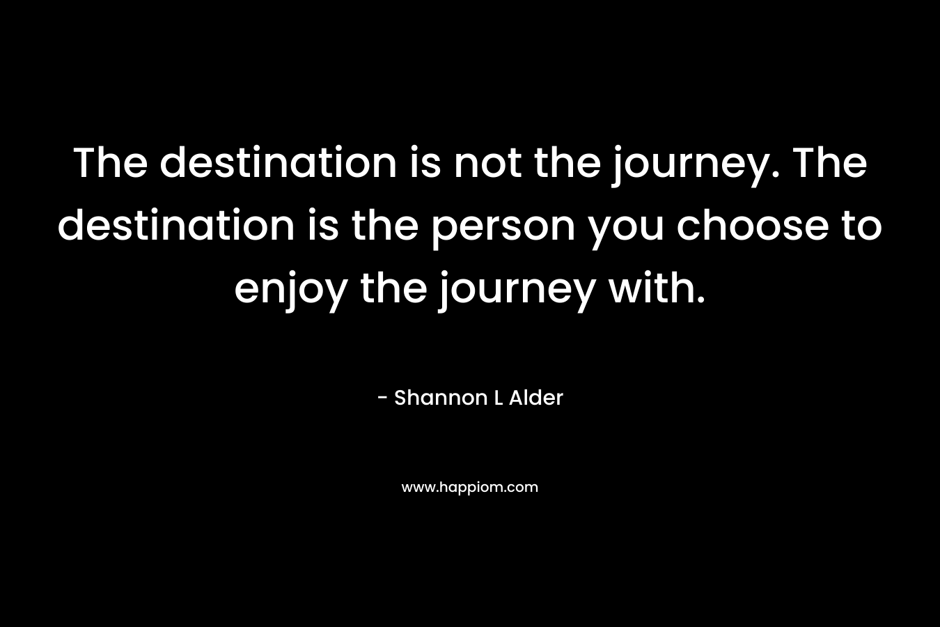 The destination is not the journey. The destination is the person you choose to enjoy the journey with.