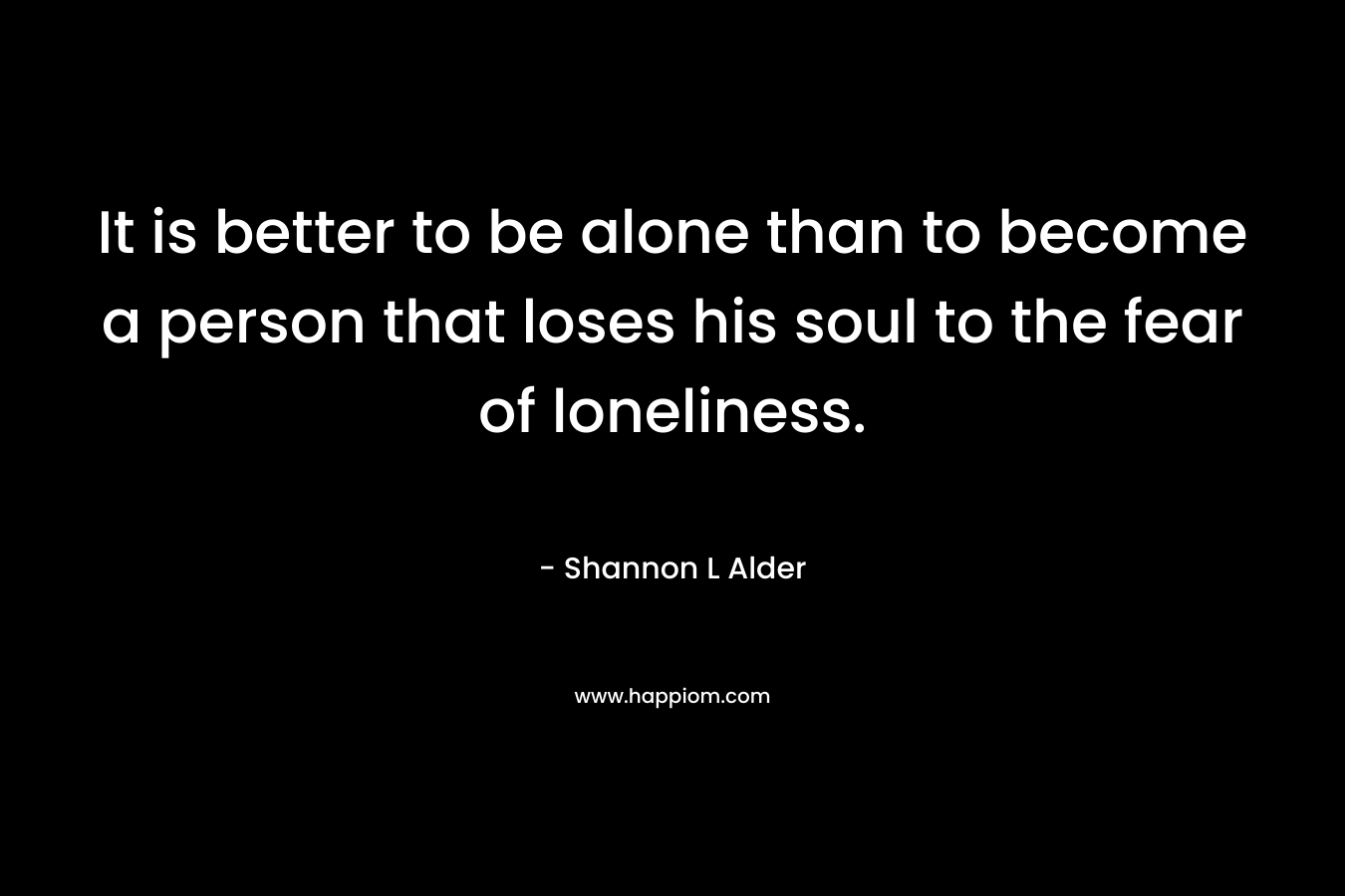 It is better to be alone than to become a person that loses his soul to the fear of loneliness.