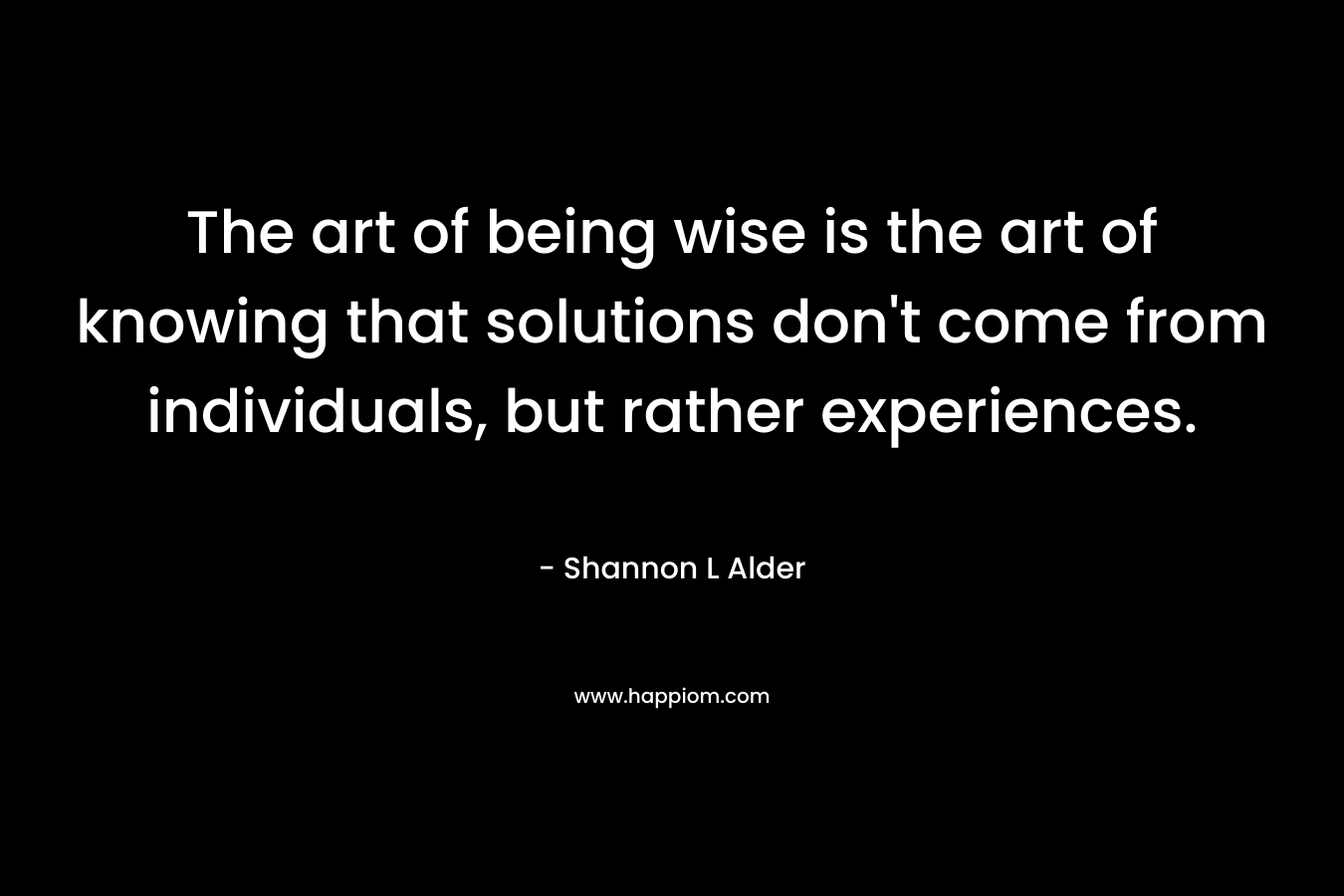 The art of being wise is the art of knowing that solutions don't come from individuals, but rather experiences.