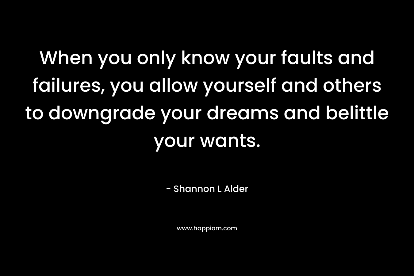 When you only know your faults and failures, you allow yourself and others to downgrade your dreams and belittle your wants.