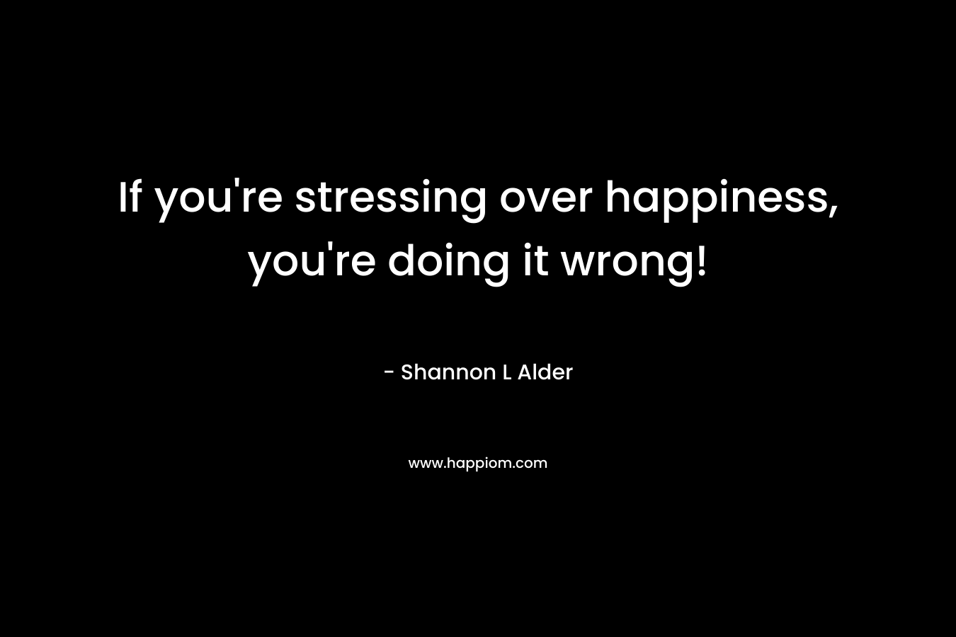If you're stressing over happiness, you're doing it wrong!