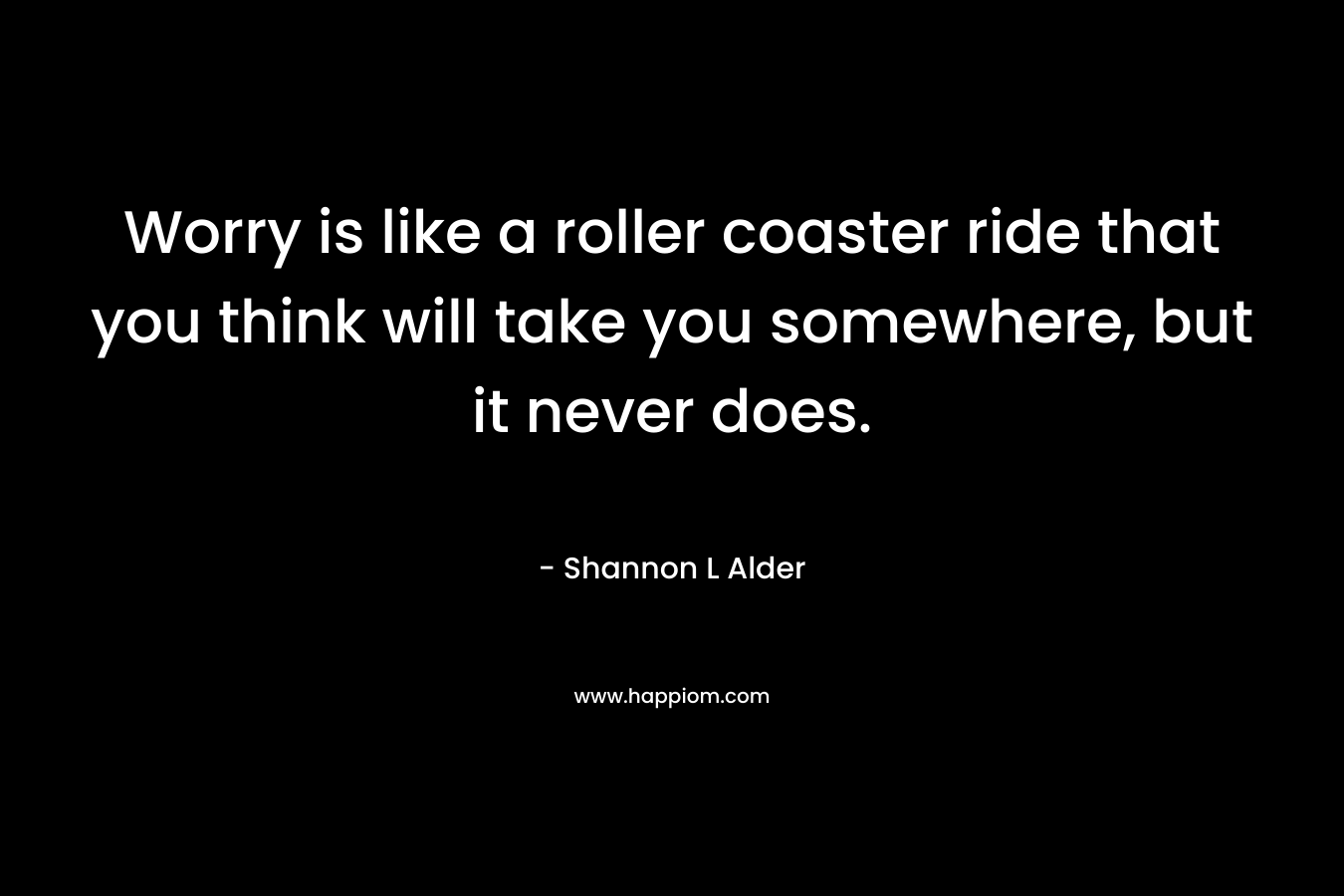 Worry is like a roller coaster ride that you think will take you somewhere, but it never does.
