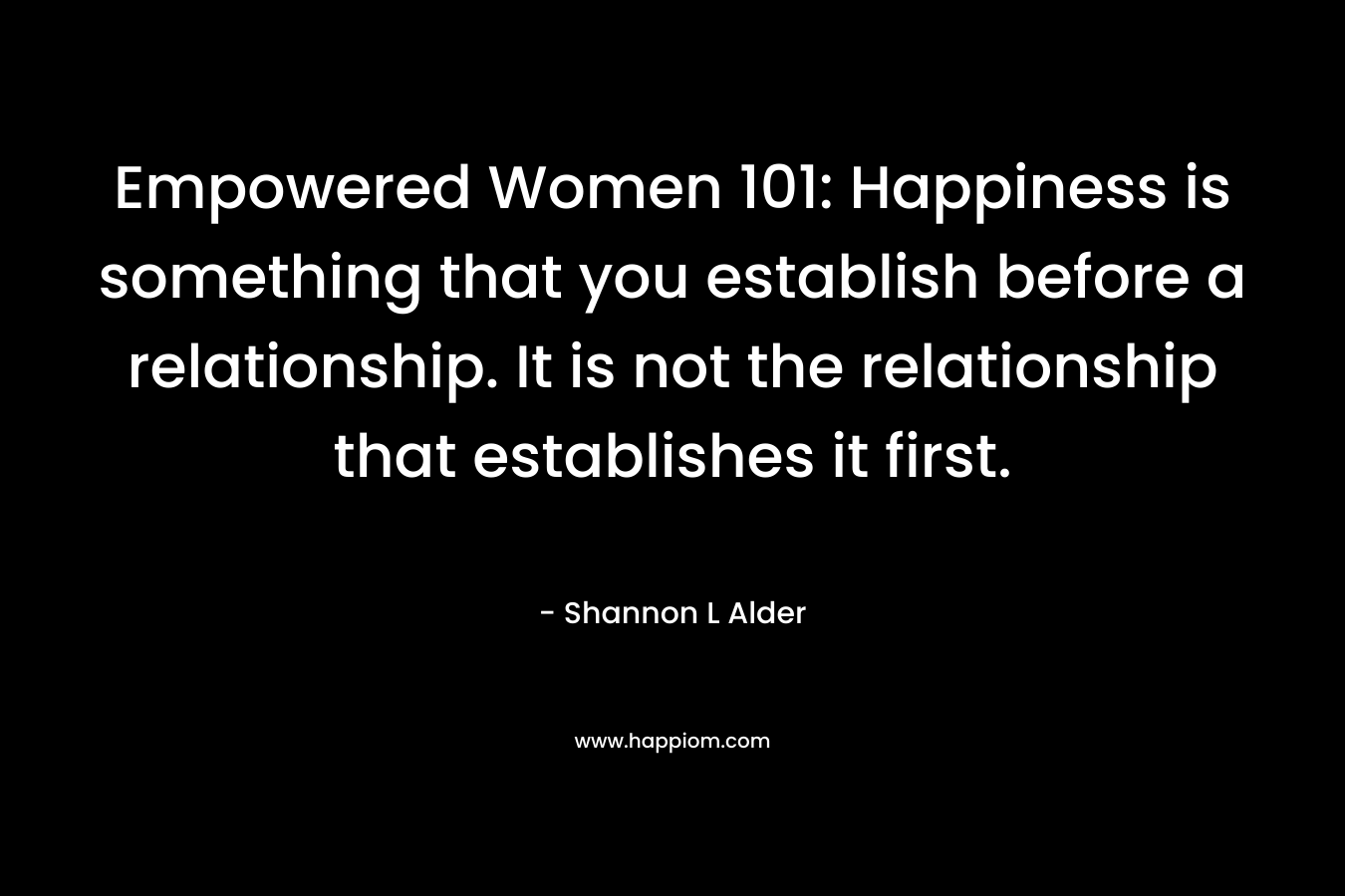 Empowered Women 101: Happiness is something that you establish before a relationship. It is not the relationship that establishes it first.