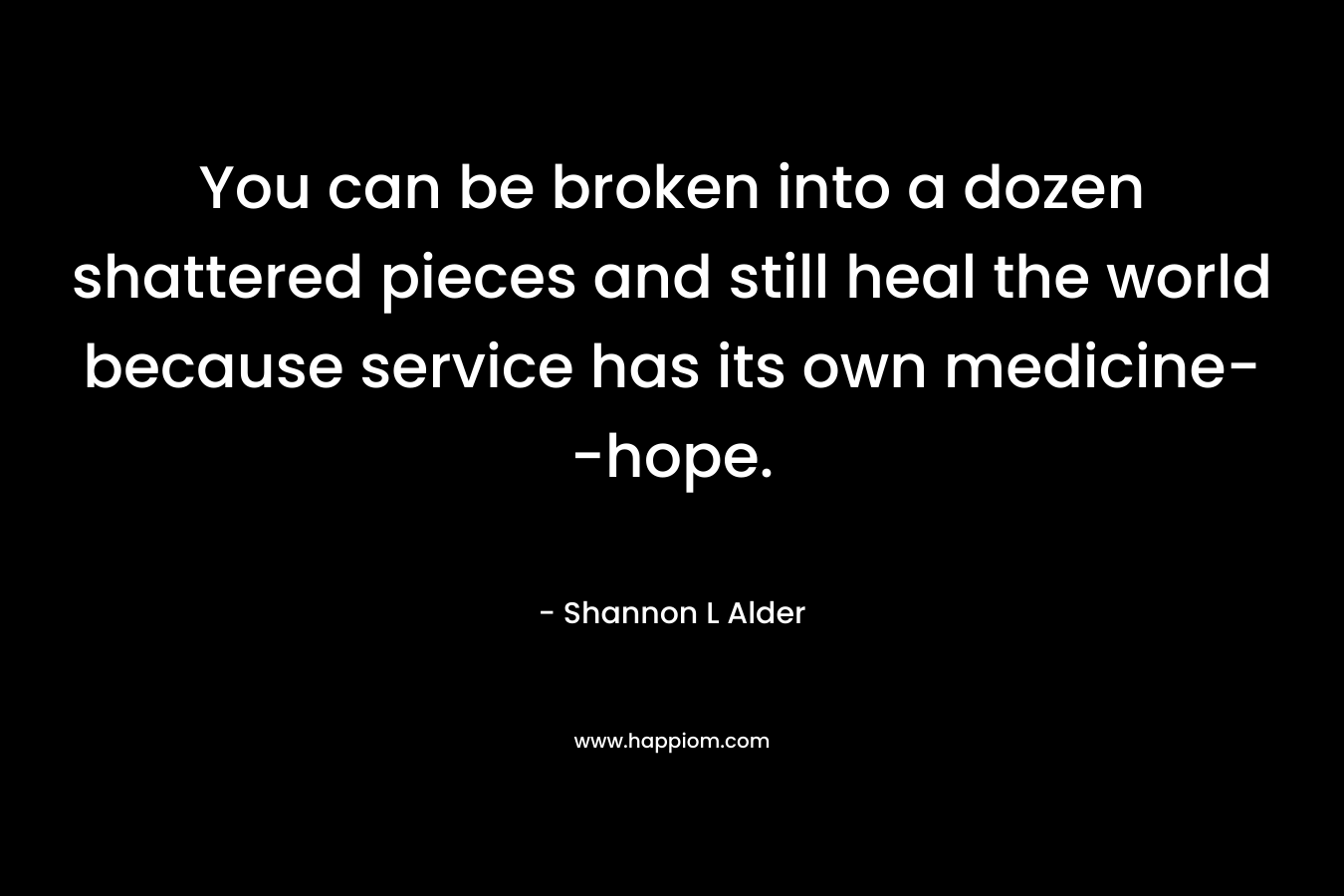 You can be broken into a dozen shattered pieces and still heal the world because service has its own medicine–hope. – Shannon L Alder