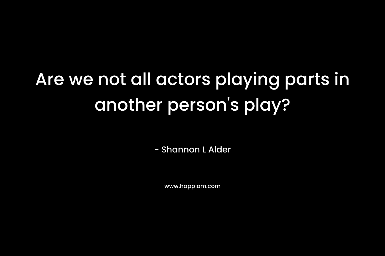 Are we not all actors playing parts in another person’s play? – Shannon L Alder