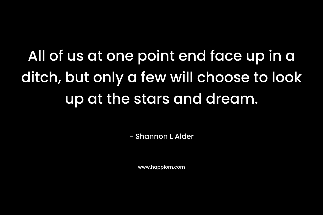 All of us at one point end face up in a ditch, but only a few will choose to look up at the stars and dream.