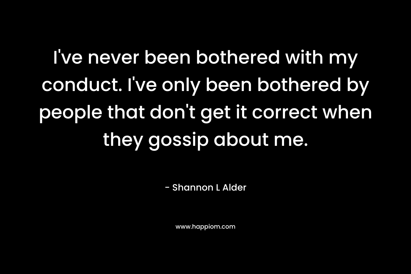 I’ve never been bothered with my conduct. I’ve only been bothered by people that don’t get it correct when they gossip about me. – Shannon L Alder