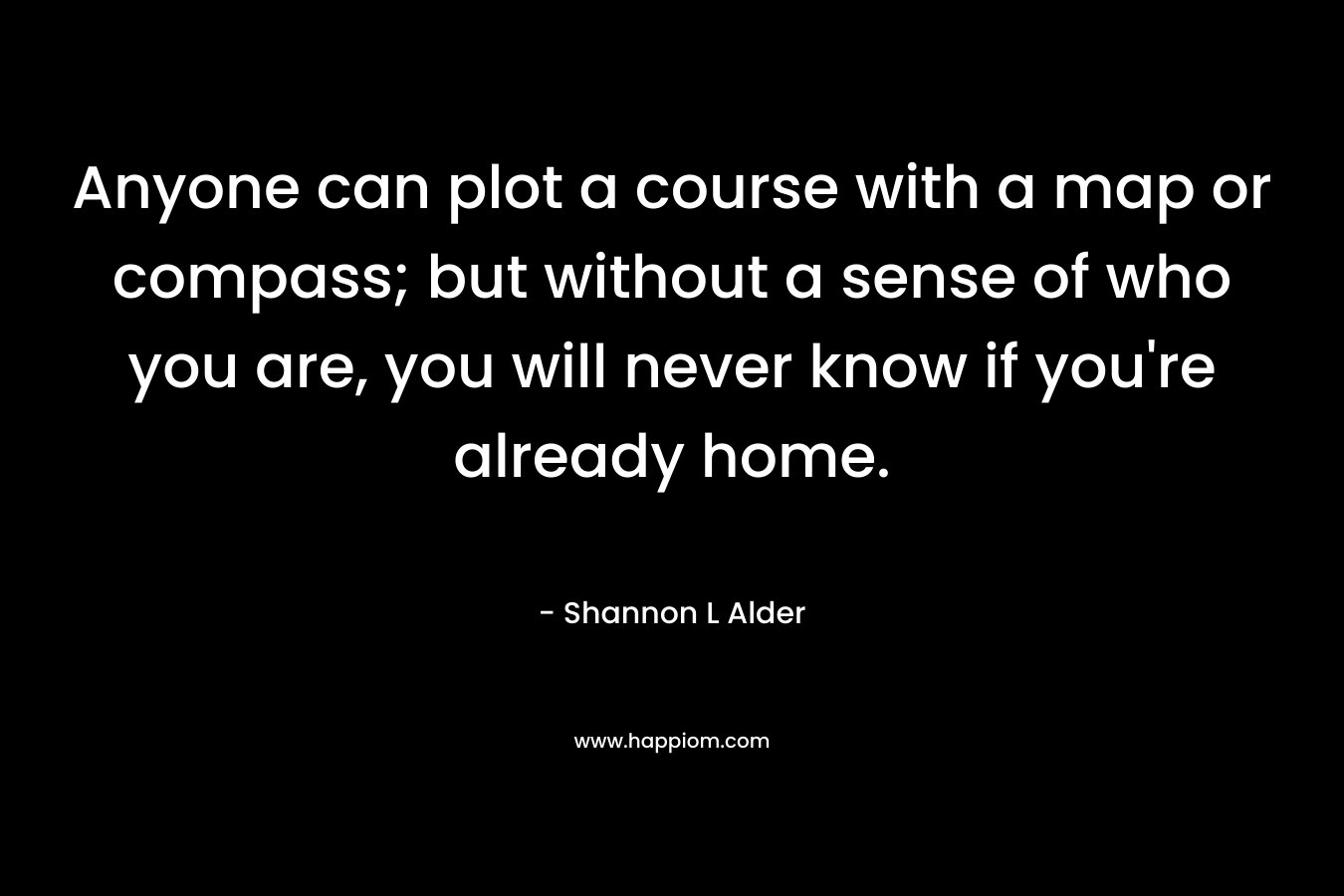 Anyone can plot a course with a map or compass; but without a sense of who you are, you will never know if you're already home.