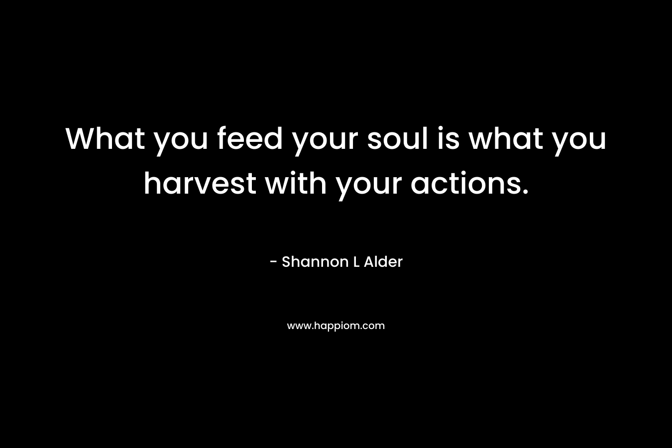 What you feed your soul is what you harvest with your actions.
