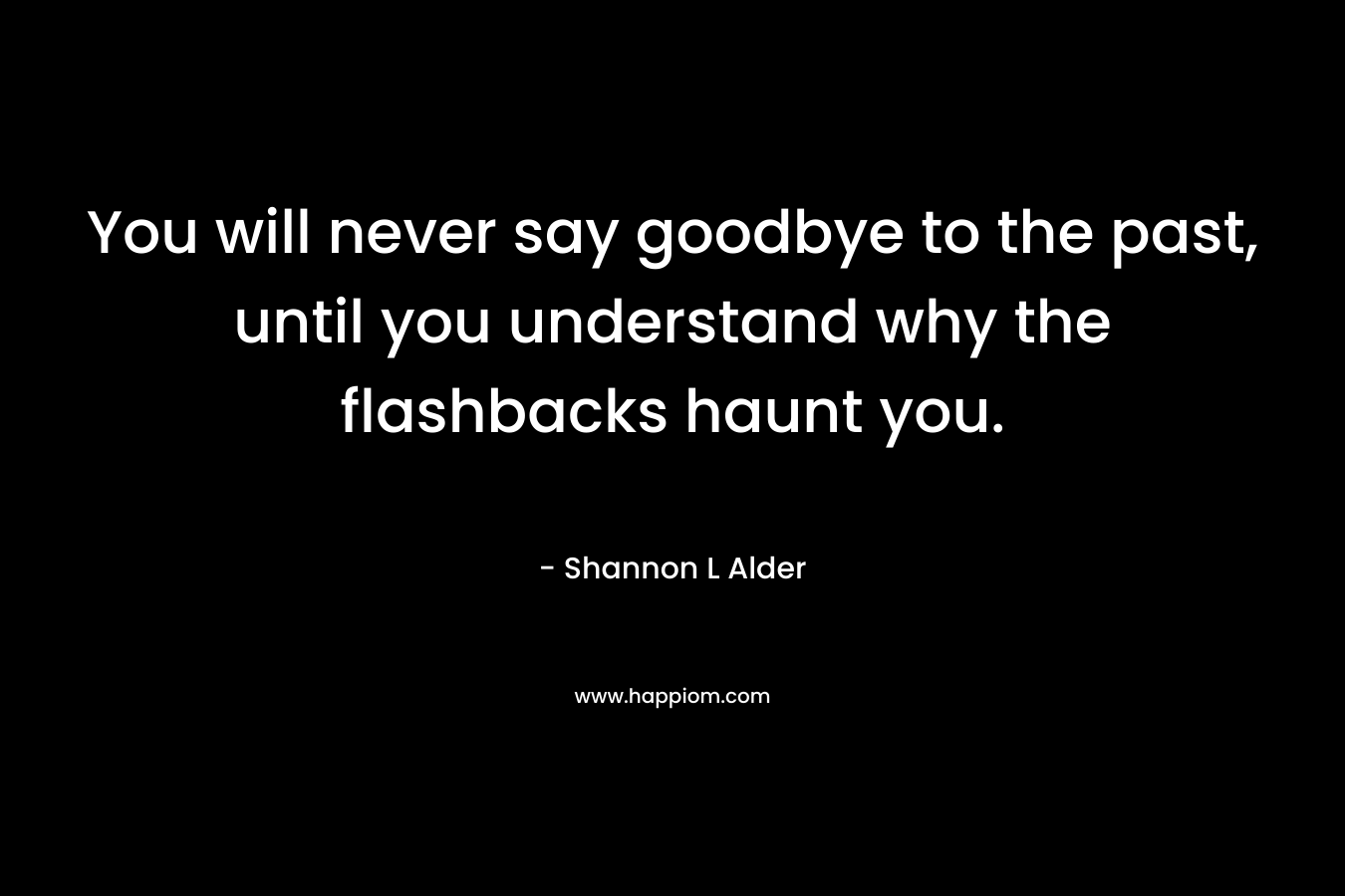 You will never say goodbye to the past, until you understand why the flashbacks haunt you. – Shannon L Alder