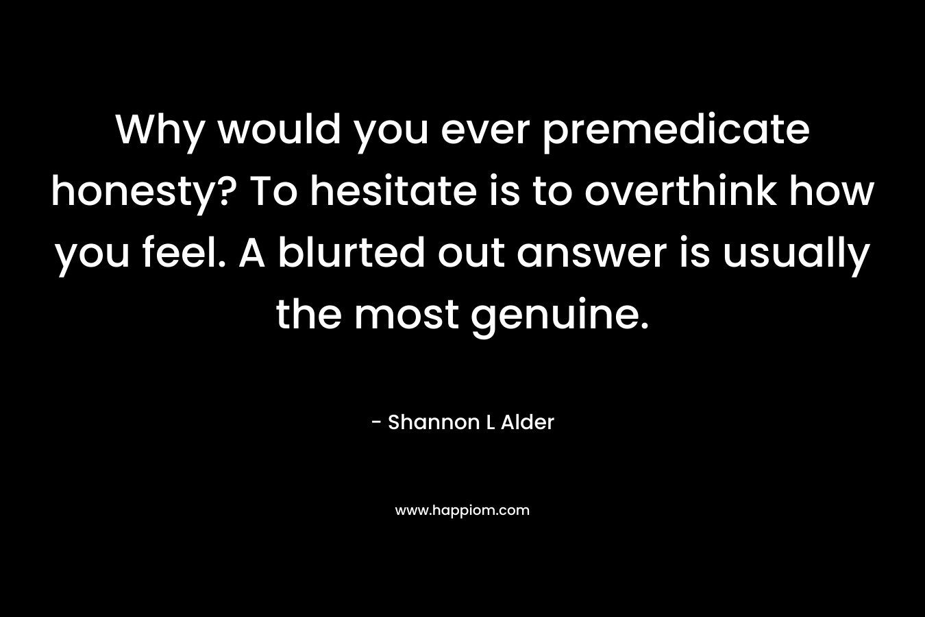 Why would you ever premedicate honesty? To hesitate is to overthink how you feel. A blurted out answer is usually the most genuine. – Shannon L Alder