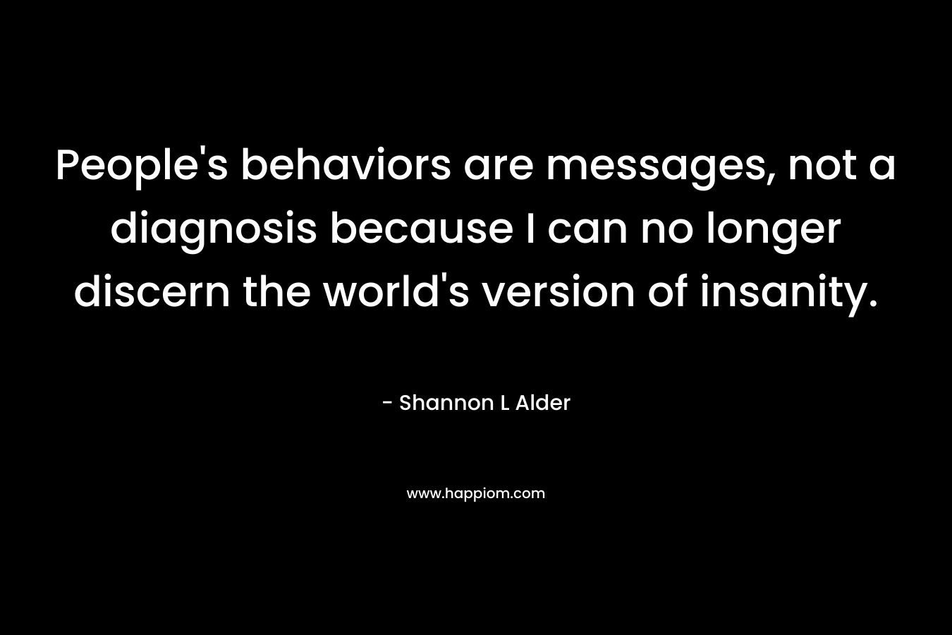 People’s behaviors are messages, not a diagnosis because I can no longer discern the world’s version of insanity. – Shannon L Alder