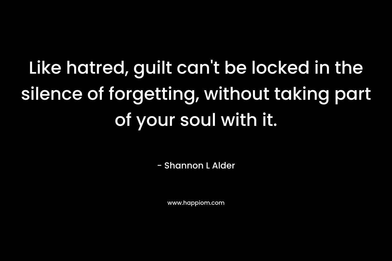 Like hatred, guilt can’t be locked in the silence of forgetting, without taking part of your soul with it. – Shannon L Alder