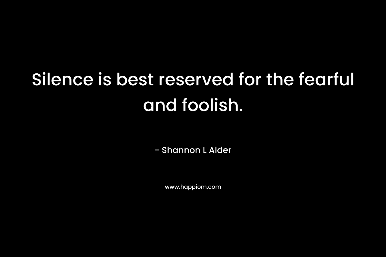 Silence is best reserved for the fearful and foolish.