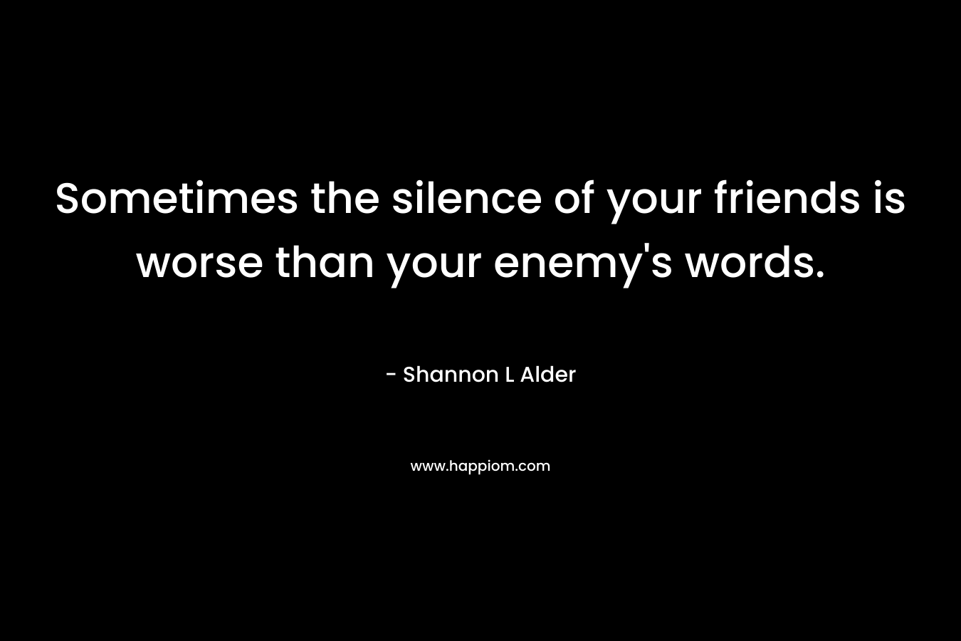 Sometimes the silence of your friends is worse than your enemy’s words. – Shannon L Alder