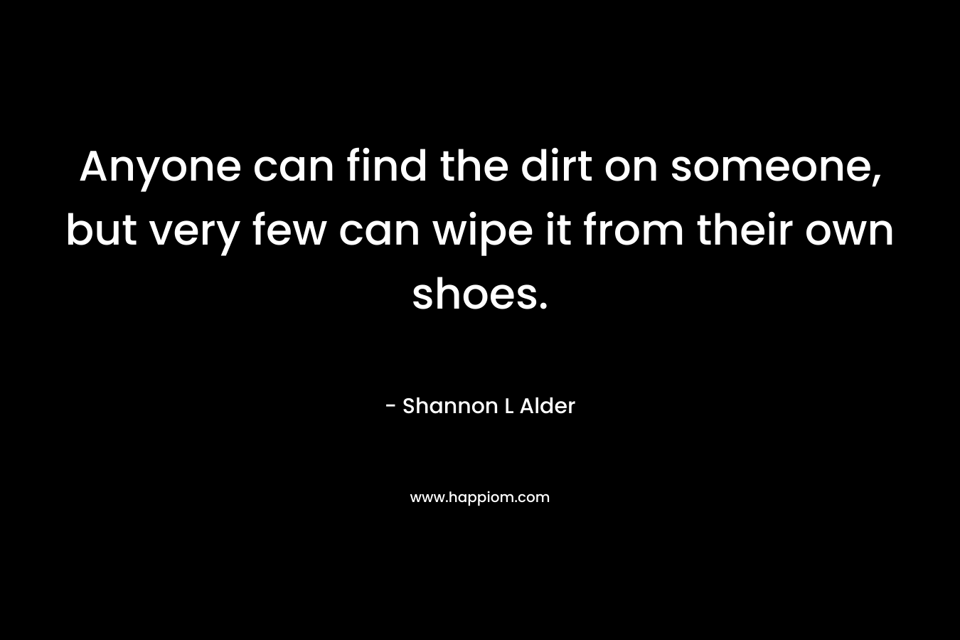 Anyone can find the dirt on someone, but very few can wipe it from their own shoes. – Shannon L Alder