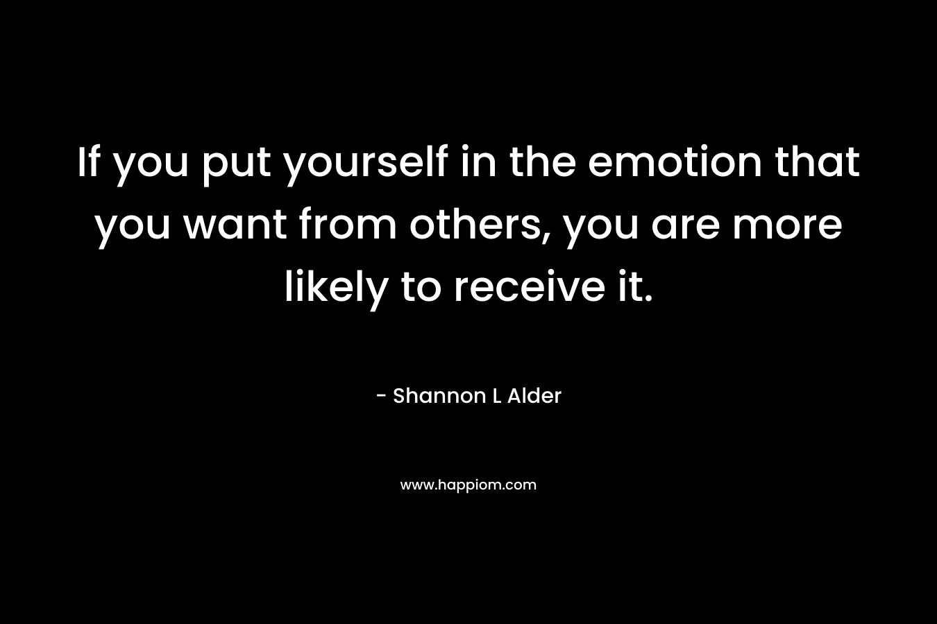 If you put yourself in the emotion that you want from others, you are more likely to receive it.