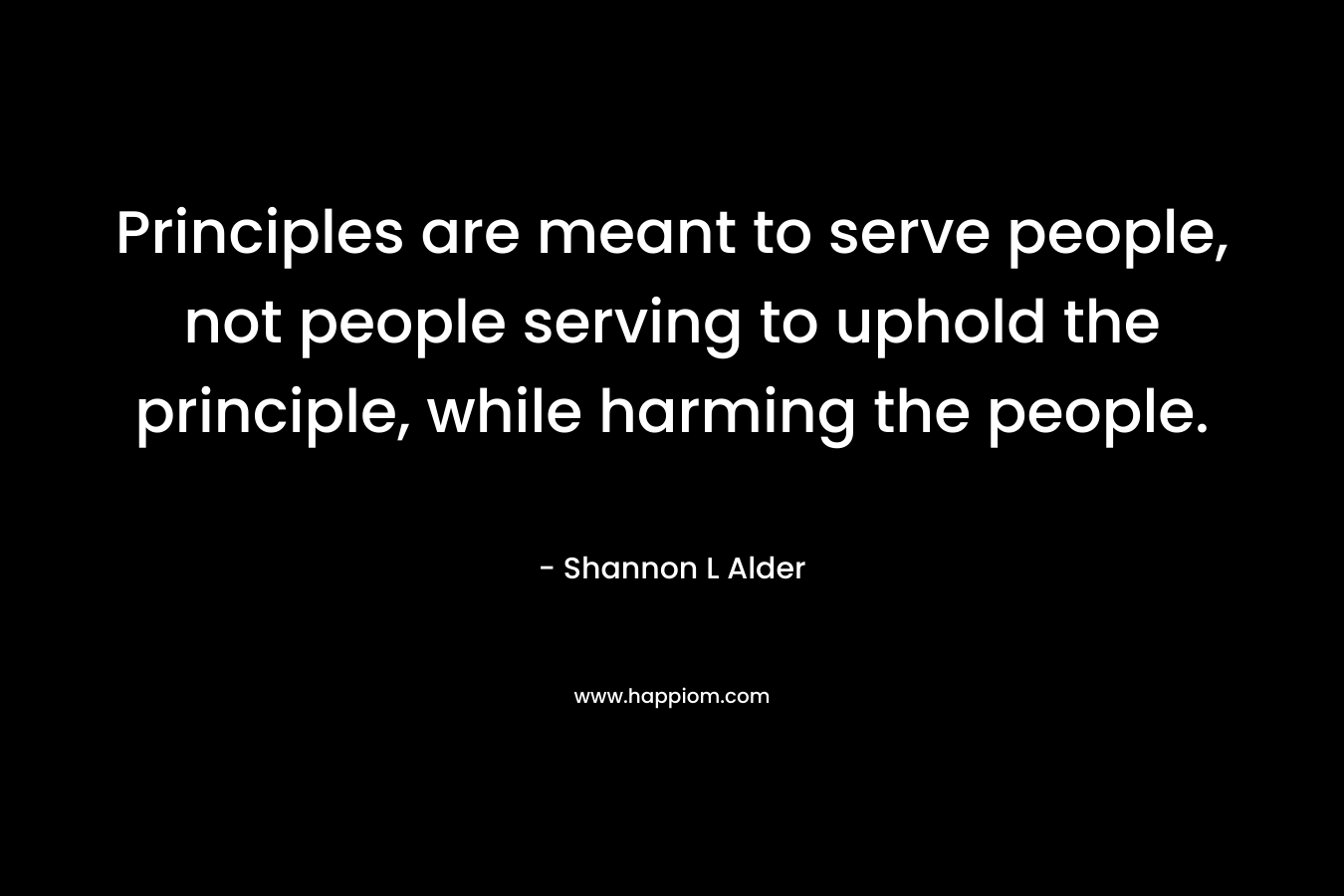 Principles are meant to serve people, not people serving to uphold the principle, while harming the people. – Shannon L Alder