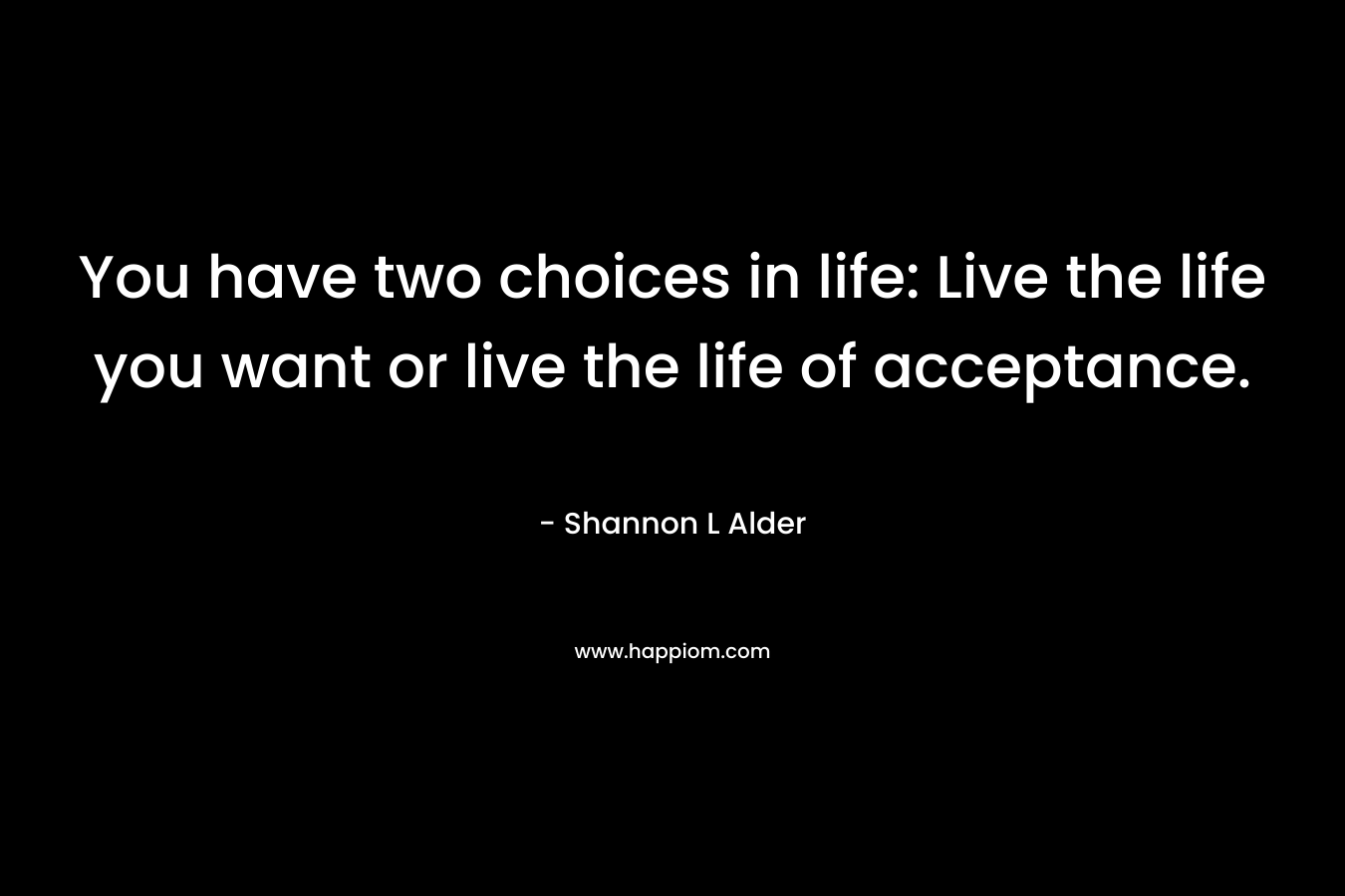 You have two choices in life: Live the life you want or live the life of acceptance.