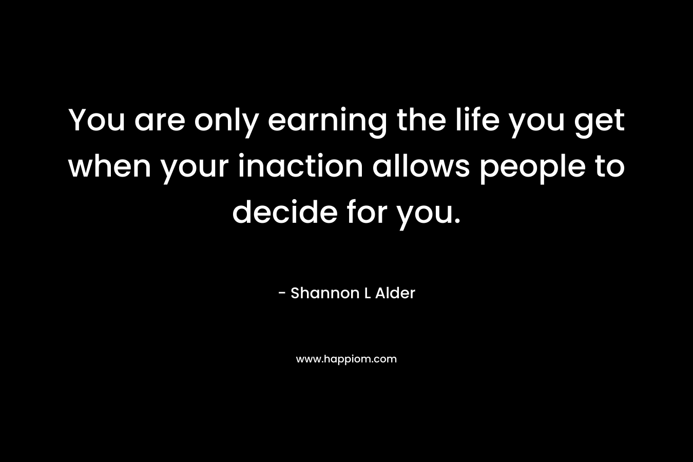 You are only earning the life you get when your inaction allows people to decide for you. – Shannon L Alder
