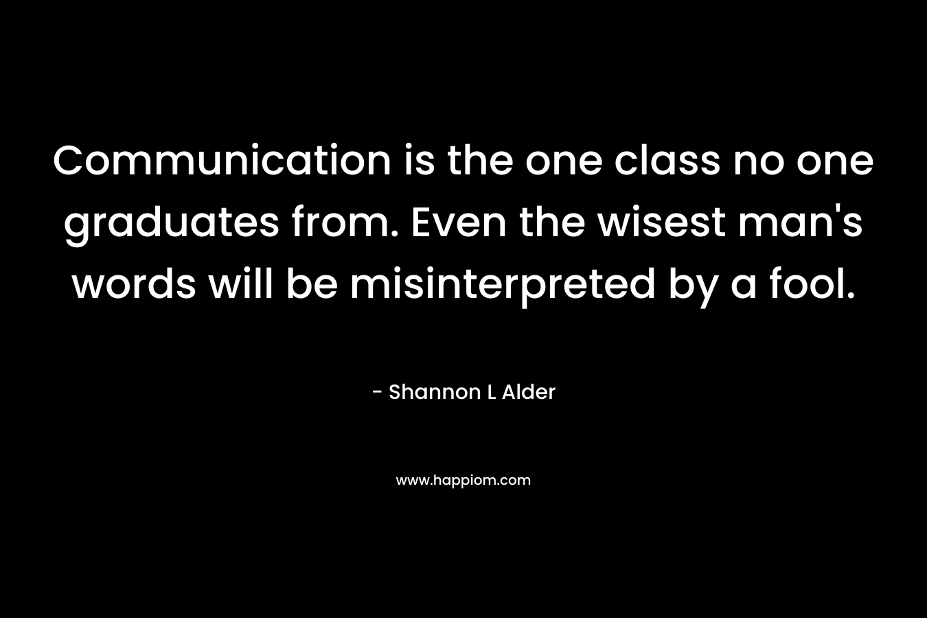 Communication is the one class no one graduates from. Even the wisest man's words will be misinterpreted by a fool.
