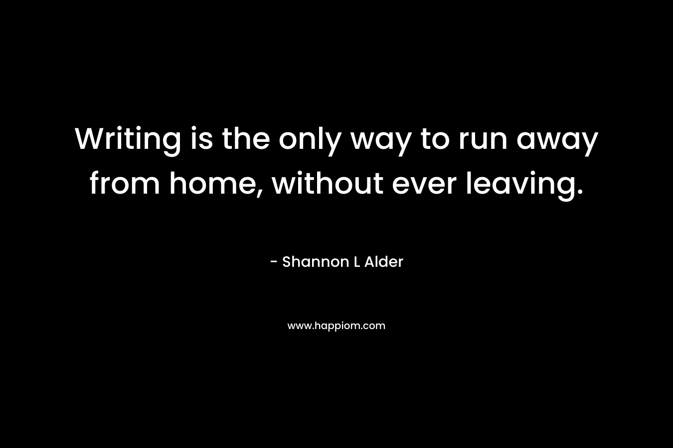 Writing is the only way to run away from home, without ever leaving.