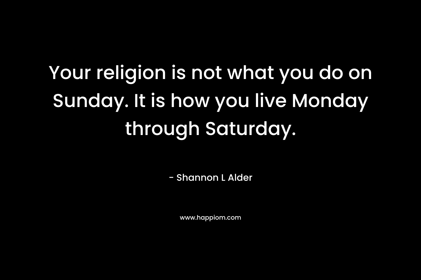 Your religion is not what you do on Sunday. It is how you live Monday through Saturday. – Shannon L Alder